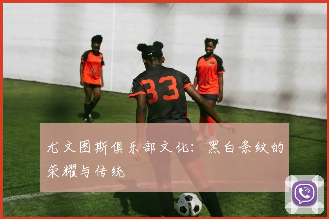 尤文图斯俱乐部文化:黑白条纹的荣耀与传统