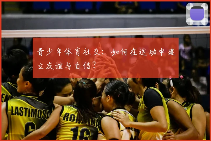 青少年体育社交:如何在运动中建立友谊与自信?